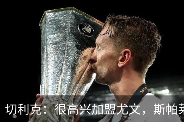 切利克：很高兴加盟尤文，斯帕莱蒂是一位伟大的教练