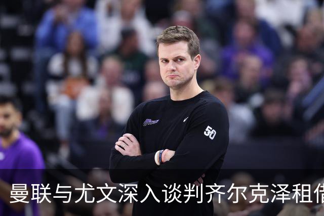 曼联与尤文深入谈判齐尔克泽租借，含3000万镑买断条款