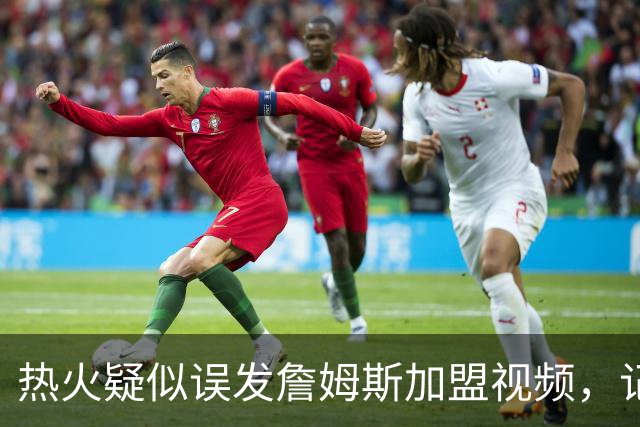 热火疑似误发詹姆斯加盟视频，记者澄清：目前无任何实质效力